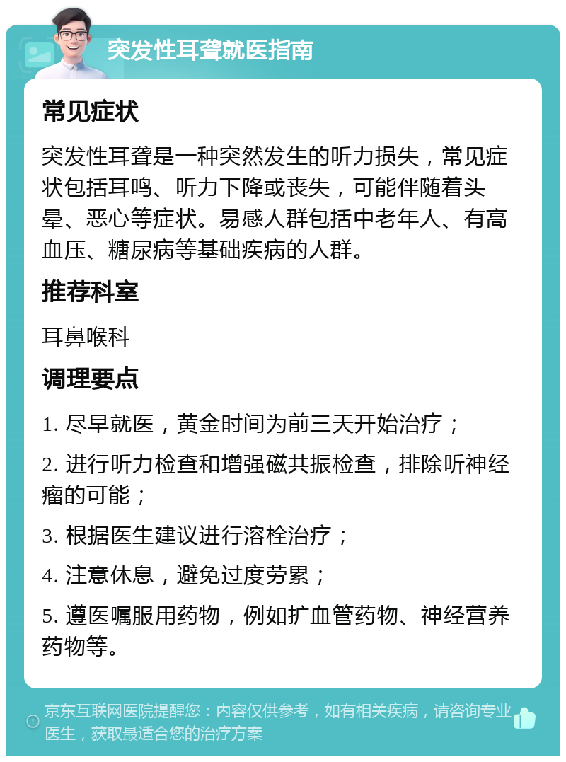 突发性耳聋就医指南 常见症状 突发性耳聋是一种突然发生的听力损失，常见症状包括耳鸣、听力下降或丧失，可能伴随着头晕、恶心等症状。易感人群包括中老年人、有高血压、糖尿病等基础疾病的人群。 推荐科室 耳鼻喉科 调理要点 1. 尽早就医，黄金时间为前三天开始治疗； 2. 进行听力检查和增强磁共振检查，排除听神经瘤的可能； 3. 根据医生建议进行溶栓治疗； 4. 注意休息，避免过度劳累； 5. 遵医嘱服用药物，例如扩血管药物、神经营养药物等。