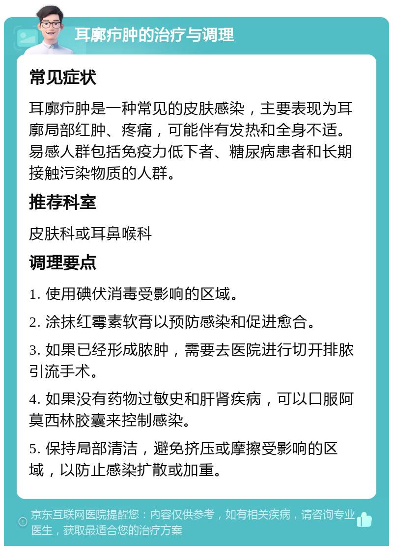 耳廓疖肿的治疗与调理 常见症状 耳廓疖肿是一种常见的皮肤感染，主要表现为耳廓局部红肿、疼痛，可能伴有发热和全身不适。易感人群包括免疫力低下者、糖尿病患者和长期接触污染物质的人群。 推荐科室 皮肤科或耳鼻喉科 调理要点 1. 使用碘伏消毒受影响的区域。 2. 涂抹红霉素软膏以预防感染和促进愈合。 3. 如果已经形成脓肿，需要去医院进行切开排脓引流手术。 4. 如果没有药物过敏史和肝肾疾病，可以口服阿莫西林胶囊来控制感染。 5. 保持局部清洁，避免挤压或摩擦受影响的区域，以防止感染扩散或加重。