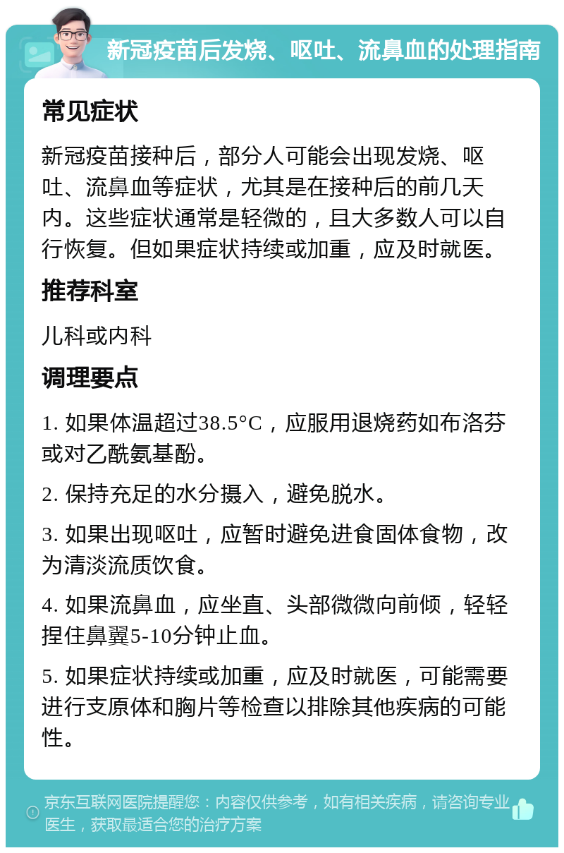 新冠疫苗后发烧、呕吐、流鼻血的处理指南 常见症状 新冠疫苗接种后，部分人可能会出现发烧、呕吐、流鼻血等症状，尤其是在接种后的前几天内。这些症状通常是轻微的，且大多数人可以自行恢复。但如果症状持续或加重，应及时就医。 推荐科室 儿科或内科 调理要点 1. 如果体温超过38.5°C，应服用退烧药如布洛芬或对乙酰氨基酚。 2. 保持充足的水分摄入，避免脱水。 3. 如果出现呕吐，应暂时避免进食固体食物，改为清淡流质饮食。 4. 如果流鼻血，应坐直、头部微微向前倾，轻轻捏住鼻翼5-10分钟止血。 5. 如果症状持续或加重，应及时就医，可能需要进行支原体和胸片等检查以排除其他疾病的可能性。