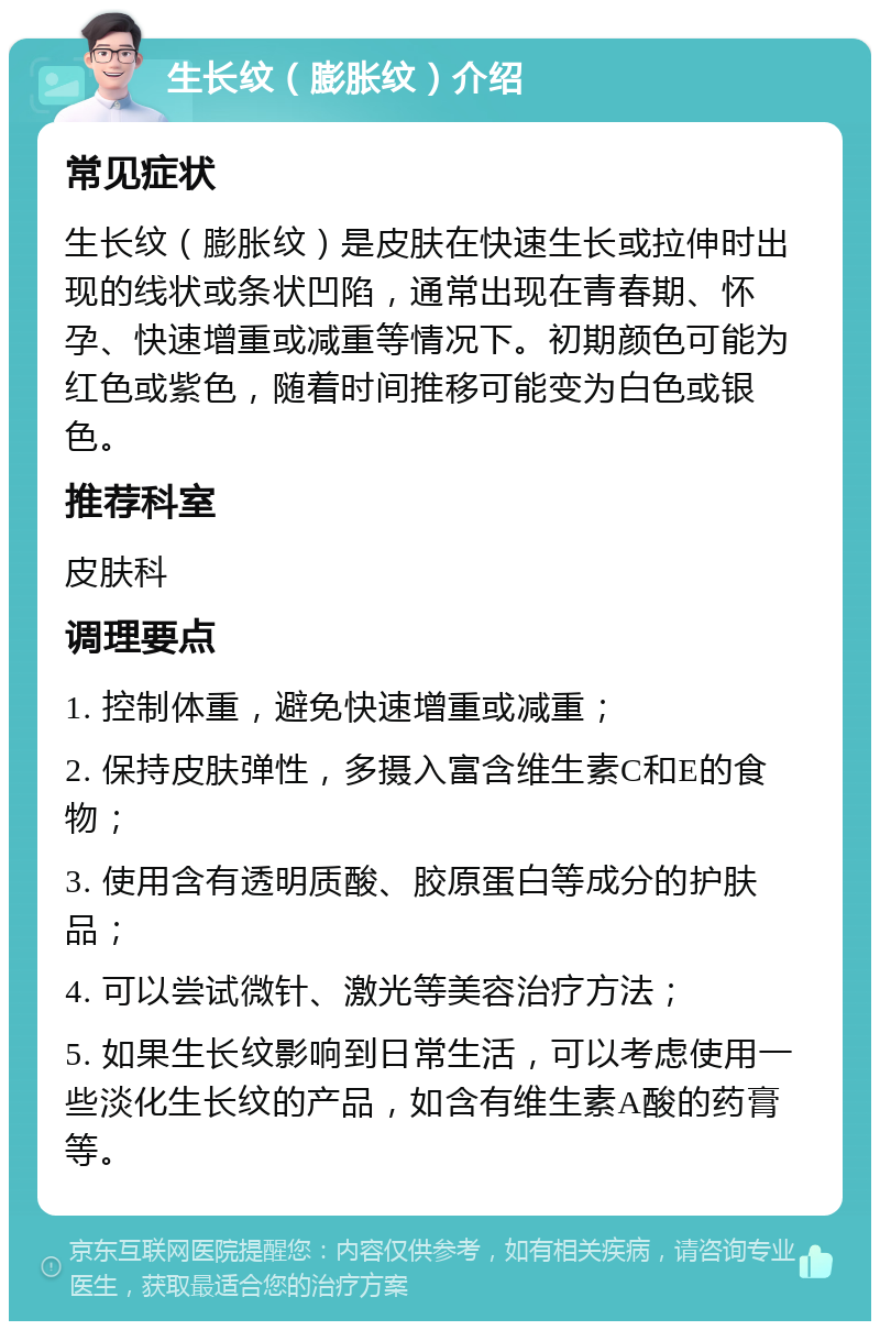 生长纹（膨胀纹）介绍 常见症状 生长纹（膨胀纹）是皮肤在快速生长或拉伸时出现的线状或条状凹陷，通常出现在青春期、怀孕、快速增重或减重等情况下。初期颜色可能为红色或紫色，随着时间推移可能变为白色或银色。 推荐科室 皮肤科 调理要点 1. 控制体重，避免快速增重或减重； 2. 保持皮肤弹性，多摄入富含维生素C和E的食物； 3. 使用含有透明质酸、胶原蛋白等成分的护肤品； 4. 可以尝试微针、激光等美容治疗方法； 5. 如果生长纹影响到日常生活，可以考虑使用一些淡化生长纹的产品，如含有维生素A酸的药膏等。