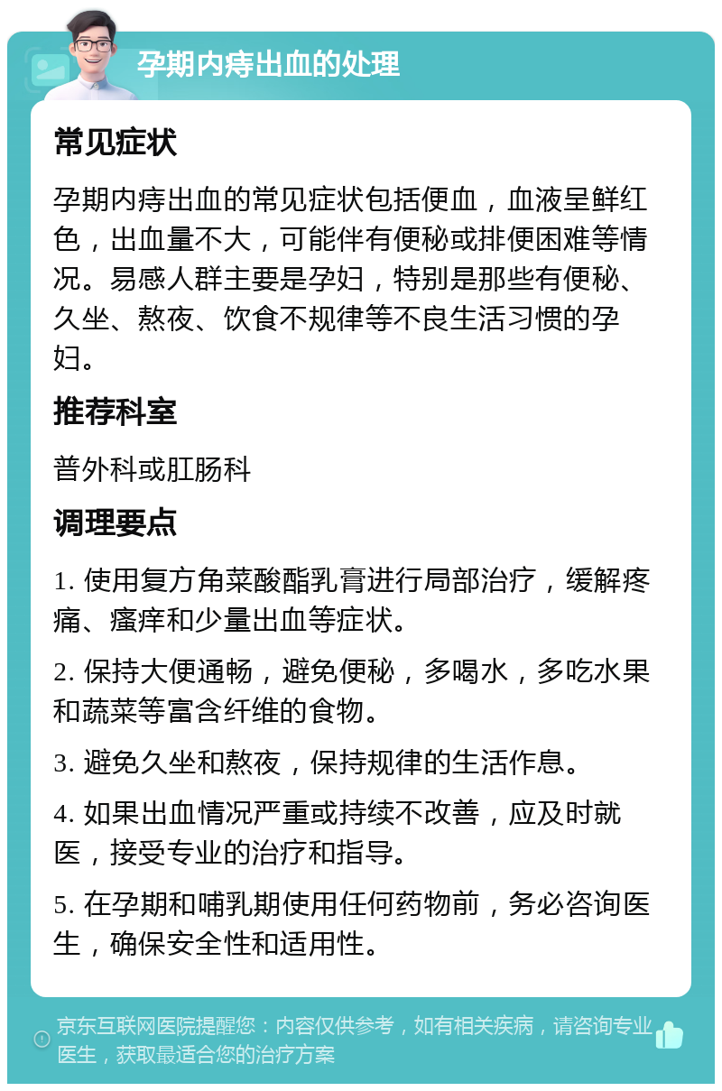 孕期内痔出血的处理 常见症状 孕期内痔出血的常见症状包括便血，血液呈鲜红色，出血量不大，可能伴有便秘或排便困难等情况。易感人群主要是孕妇，特别是那些有便秘、久坐、熬夜、饮食不规律等不良生活习惯的孕妇。 推荐科室 普外科或肛肠科 调理要点 1. 使用复方角菜酸酯乳膏进行局部治疗，缓解疼痛、瘙痒和少量出血等症状。 2. 保持大便通畅，避免便秘，多喝水，多吃水果和蔬菜等富含纤维的食物。 3. 避免久坐和熬夜，保持规律的生活作息。 4. 如果出血情况严重或持续不改善，应及时就医，接受专业的治疗和指导。 5. 在孕期和哺乳期使用任何药物前，务必咨询医生，确保安全性和适用性。