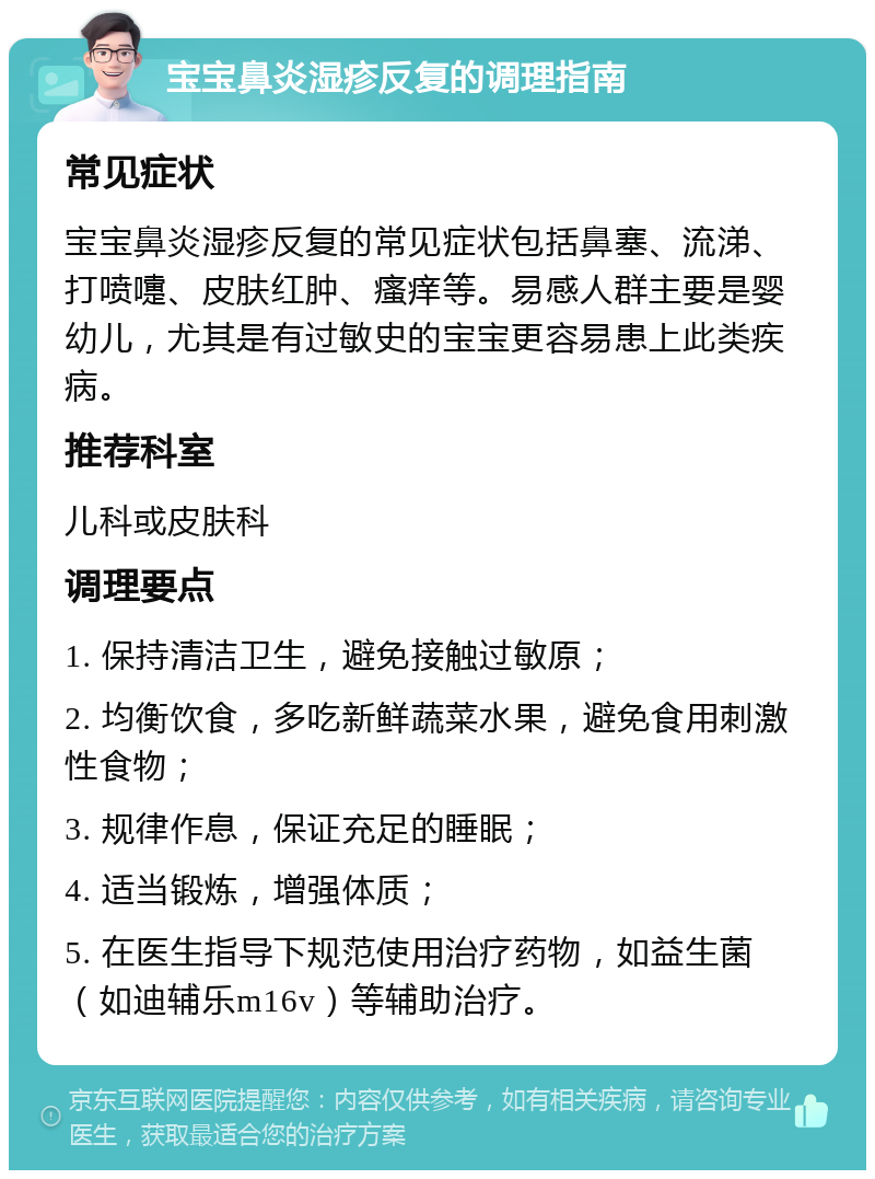 宝宝鼻炎湿疹反复的调理指南 常见症状 宝宝鼻炎湿疹反复的常见症状包括鼻塞、流涕、打喷嚏、皮肤红肿、瘙痒等。易感人群主要是婴幼儿，尤其是有过敏史的宝宝更容易患上此类疾病。 推荐科室 儿科或皮肤科 调理要点 1. 保持清洁卫生，避免接触过敏原； 2. 均衡饮食，多吃新鲜蔬菜水果，避免食用刺激性食物； 3. 规律作息，保证充足的睡眠； 4. 适当锻炼，增强体质； 5. 在医生指导下规范使用治疗药物，如益生菌（如迪辅乐m16v）等辅助治疗。