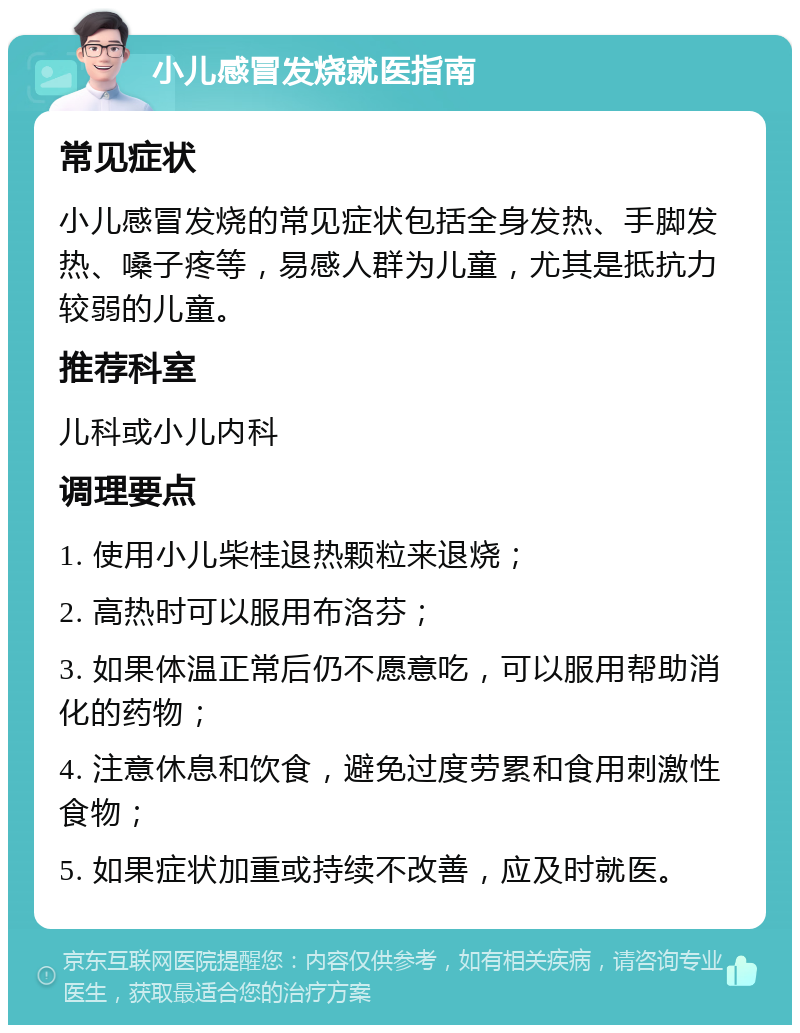 小儿感冒发烧就医指南 常见症状 小儿感冒发烧的常见症状包括全身发热、手脚发热、嗓子疼等，易感人群为儿童，尤其是抵抗力较弱的儿童。 推荐科室 儿科或小儿内科 调理要点 1. 使用小儿柴桂退热颗粒来退烧； 2. 高热时可以服用布洛芬； 3. 如果体温正常后仍不愿意吃，可以服用帮助消化的药物； 4. 注意休息和饮食，避免过度劳累和食用刺激性食物； 5. 如果症状加重或持续不改善，应及时就医。