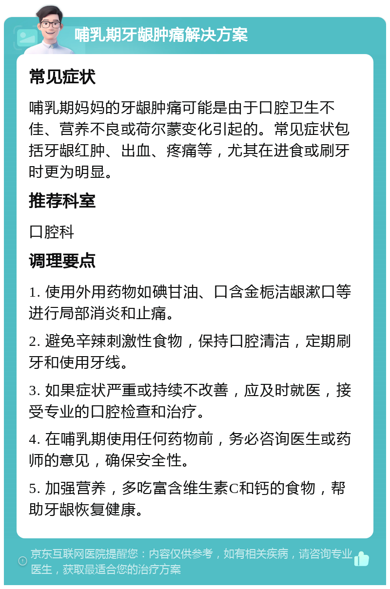 哺乳期牙龈肿痛解决方案 常见症状 哺乳期妈妈的牙龈肿痛可能是由于口腔卫生不佳、营养不良或荷尔蒙变化引起的。常见症状包括牙龈红肿、出血、疼痛等，尤其在进食或刷牙时更为明显。 推荐科室 口腔科 调理要点 1. 使用外用药物如碘甘油、口含金栀洁龈漱口等进行局部消炎和止痛。 2. 避免辛辣刺激性食物，保持口腔清洁，定期刷牙和使用牙线。 3. 如果症状严重或持续不改善，应及时就医，接受专业的口腔检查和治疗。 4. 在哺乳期使用任何药物前，务必咨询医生或药师的意见，确保安全性。 5. 加强营养，多吃富含维生素C和钙的食物，帮助牙龈恢复健康。