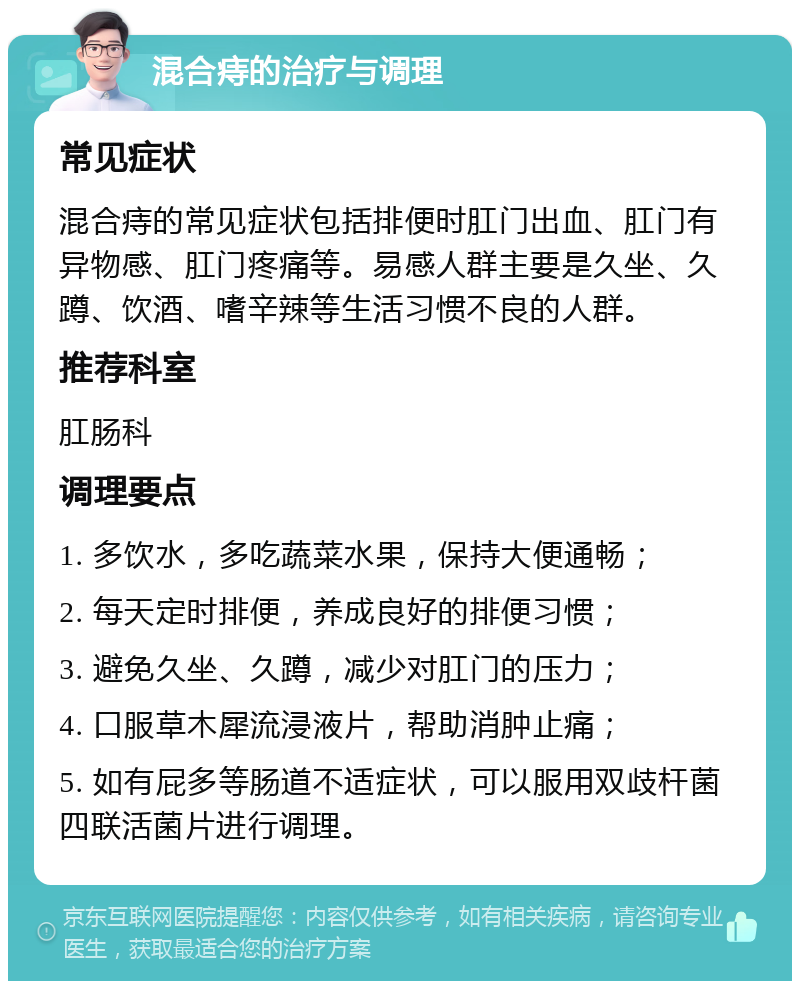 混合痔的治疗与调理 常见症状 混合痔的常见症状包括排便时肛门出血、肛门有异物感、肛门疼痛等。易感人群主要是久坐、久蹲、饮酒、嗜辛辣等生活习惯不良的人群。 推荐科室 肛肠科 调理要点 1. 多饮水，多吃蔬菜水果，保持大便通畅； 2. 每天定时排便，养成良好的排便习惯； 3. 避免久坐、久蹲，减少对肛门的压力； 4. 口服草木犀流浸液片，帮助消肿止痛； 5. 如有屁多等肠道不适症状，可以服用双歧杆菌四联活菌片进行调理。