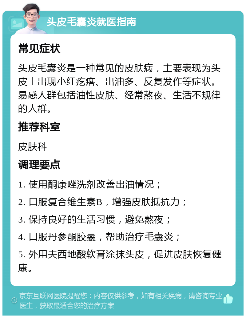 头皮毛囊炎就医指南 常见症状 头皮毛囊炎是一种常见的皮肤病，主要表现为头皮上出现小红疙瘩、出油多、反复发作等症状。易感人群包括油性皮肤、经常熬夜、生活不规律的人群。 推荐科室 皮肤科 调理要点 1. 使用酮康唑洗剂改善出油情况； 2. 口服复合维生素B，增强皮肤抵抗力； 3. 保持良好的生活习惯，避免熬夜； 4. 口服丹参酮胶囊，帮助治疗毛囊炎； 5. 外用夫西地酸软膏涂抹头皮，促进皮肤恢复健康。