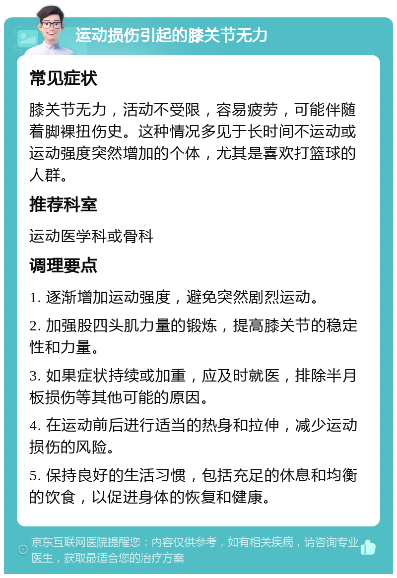 运动损伤引起的膝关节无力 常见症状 膝关节无力，活动不受限，容易疲劳，可能伴随着脚裸扭伤史。这种情况多见于长时间不运动或运动强度突然增加的个体，尤其是喜欢打篮球的人群。 推荐科室 运动医学科或骨科 调理要点 1. 逐渐增加运动强度，避免突然剧烈运动。 2. 加强股四头肌力量的锻炼，提高膝关节的稳定性和力量。 3. 如果症状持续或加重，应及时就医，排除半月板损伤等其他可能的原因。 4. 在运动前后进行适当的热身和拉伸，减少运动损伤的风险。 5. 保持良好的生活习惯，包括充足的休息和均衡的饮食，以促进身体的恢复和健康。