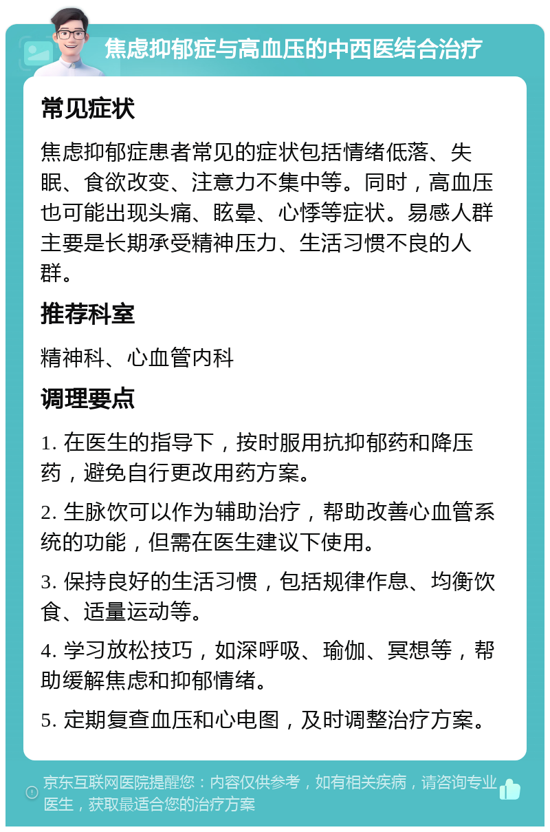 焦虑抑郁症与高血压的中西医结合治疗 常见症状 焦虑抑郁症患者常见的症状包括情绪低落、失眠、食欲改变、注意力不集中等。同时，高血压也可能出现头痛、眩晕、心悸等症状。易感人群主要是长期承受精神压力、生活习惯不良的人群。 推荐科室 精神科、心血管内科 调理要点 1. 在医生的指导下，按时服用抗抑郁药和降压药，避免自行更改用药方案。 2. 生脉饮可以作为辅助治疗，帮助改善心血管系统的功能，但需在医生建议下使用。 3. 保持良好的生活习惯，包括规律作息、均衡饮食、适量运动等。 4. 学习放松技巧，如深呼吸、瑜伽、冥想等，帮助缓解焦虑和抑郁情绪。 5. 定期复查血压和心电图，及时调整治疗方案。