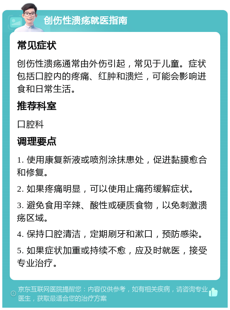 创伤性溃疡就医指南 常见症状 创伤性溃疡通常由外伤引起，常见于儿童。症状包括口腔内的疼痛、红肿和溃烂，可能会影响进食和日常生活。 推荐科室 口腔科 调理要点 1. 使用康复新液或喷剂涂抹患处，促进黏膜愈合和修复。 2. 如果疼痛明显，可以使用止痛药缓解症状。 3. 避免食用辛辣、酸性或硬质食物，以免刺激溃疡区域。 4. 保持口腔清洁，定期刷牙和漱口，预防感染。 5. 如果症状加重或持续不愈，应及时就医，接受专业治疗。