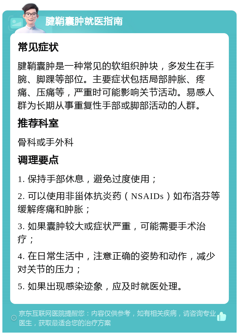 腱鞘囊肿就医指南 常见症状 腱鞘囊肿是一种常见的软组织肿块，多发生在手腕、脚踝等部位。主要症状包括局部肿胀、疼痛、压痛等，严重时可能影响关节活动。易感人群为长期从事重复性手部或脚部活动的人群。 推荐科室 骨科或手外科 调理要点 1. 保持手部休息，避免过度使用； 2. 可以使用非甾体抗炎药（NSAIDs）如布洛芬等缓解疼痛和肿胀； 3. 如果囊肿较大或症状严重，可能需要手术治疗； 4. 在日常生活中，注意正确的姿势和动作，减少对关节的压力； 5. 如果出现感染迹象，应及时就医处理。