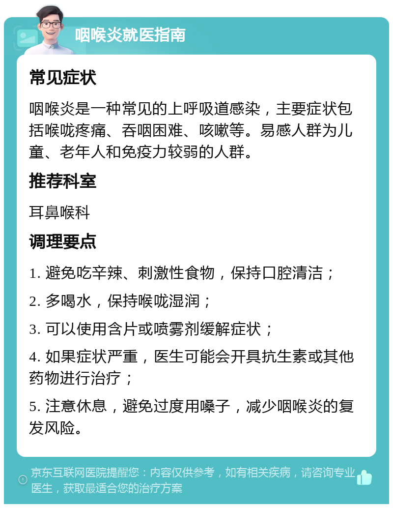 咽喉炎就医指南 常见症状 咽喉炎是一种常见的上呼吸道感染，主要症状包括喉咙疼痛、吞咽困难、咳嗽等。易感人群为儿童、老年人和免疫力较弱的人群。 推荐科室 耳鼻喉科 调理要点 1. 避免吃辛辣、刺激性食物，保持口腔清洁； 2. 多喝水，保持喉咙湿润； 3. 可以使用含片或喷雾剂缓解症状； 4. 如果症状严重，医生可能会开具抗生素或其他药物进行治疗； 5. 注意休息，避免过度用嗓子，减少咽喉炎的复发风险。