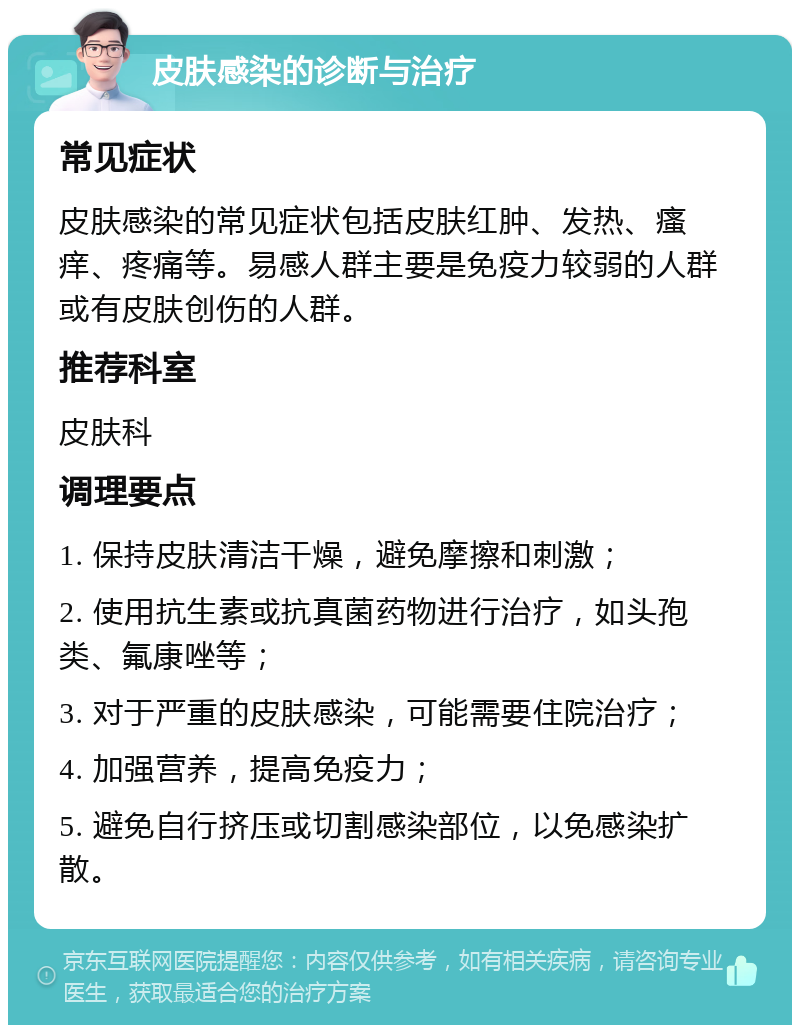 皮肤感染的诊断与治疗 常见症状 皮肤感染的常见症状包括皮肤红肿、发热、瘙痒、疼痛等。易感人群主要是免疫力较弱的人群或有皮肤创伤的人群。 推荐科室 皮肤科 调理要点 1. 保持皮肤清洁干燥，避免摩擦和刺激； 2. 使用抗生素或抗真菌药物进行治疗，如头孢类、氟康唑等； 3. 对于严重的皮肤感染，可能需要住院治疗； 4. 加强营养，提高免疫力； 5. 避免自行挤压或切割感染部位，以免感染扩散。