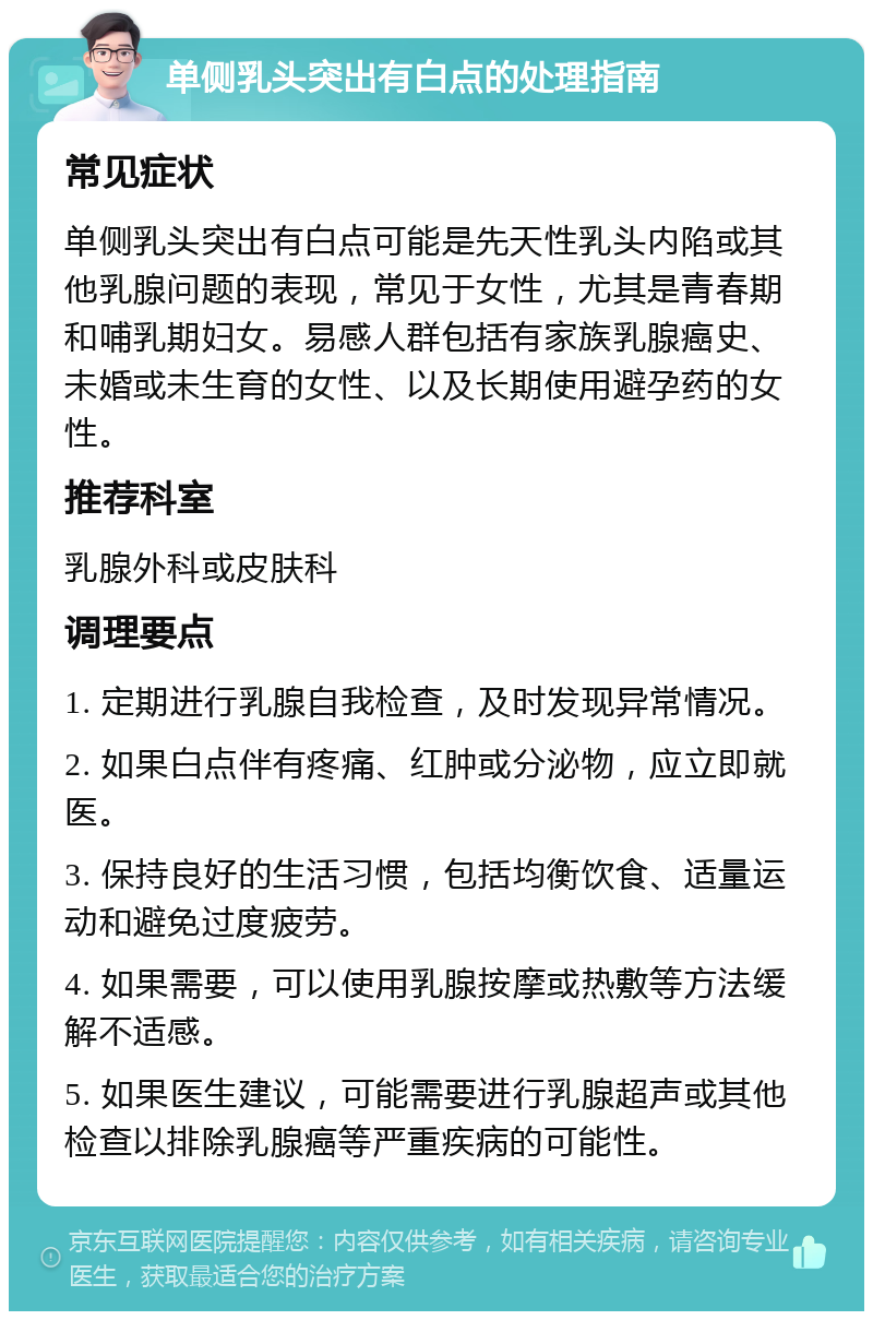 单侧乳头突出有白点的处理指南 常见症状 单侧乳头突出有白点可能是先天性乳头内陷或其他乳腺问题的表现，常见于女性，尤其是青春期和哺乳期妇女。易感人群包括有家族乳腺癌史、未婚或未生育的女性、以及长期使用避孕药的女性。 推荐科室 乳腺外科或皮肤科 调理要点 1. 定期进行乳腺自我检查，及时发现异常情况。 2. 如果白点伴有疼痛、红肿或分泌物，应立即就医。 3. 保持良好的生活习惯，包括均衡饮食、适量运动和避免过度疲劳。 4. 如果需要，可以使用乳腺按摩或热敷等方法缓解不适感。 5. 如果医生建议，可能需要进行乳腺超声或其他检查以排除乳腺癌等严重疾病的可能性。