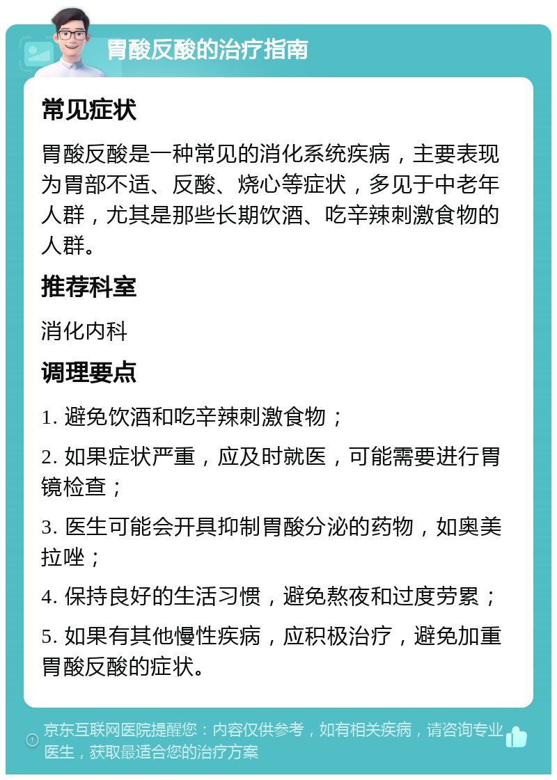 胃酸反酸的治疗指南 常见症状 胃酸反酸是一种常见的消化系统疾病，主要表现为胃部不适、反酸、烧心等症状，多见于中老年人群，尤其是那些长期饮酒、吃辛辣刺激食物的人群。 推荐科室 消化内科 调理要点 1. 避免饮酒和吃辛辣刺激食物； 2. 如果症状严重，应及时就医，可能需要进行胃镜检查； 3. 医生可能会开具抑制胃酸分泌的药物，如奥美拉唑； 4. 保持良好的生活习惯，避免熬夜和过度劳累； 5. 如果有其他慢性疾病，应积极治疗，避免加重胃酸反酸的症状。