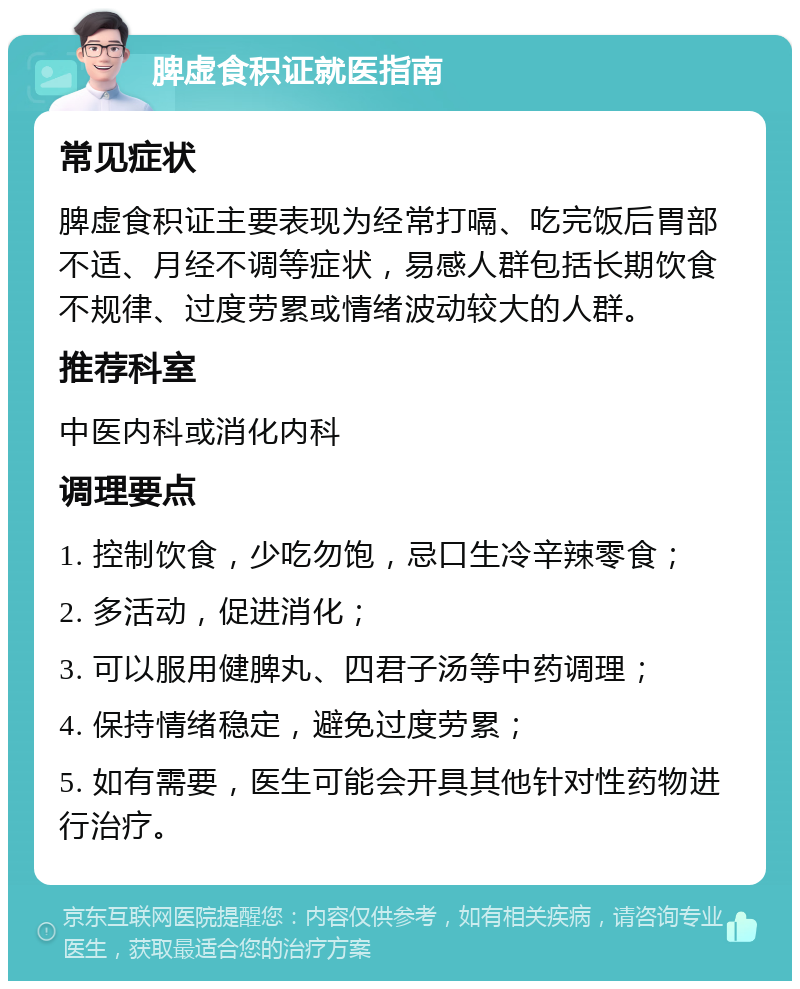 脾虚食积证就医指南 常见症状 脾虚食积证主要表现为经常打嗝、吃完饭后胃部不适、月经不调等症状，易感人群包括长期饮食不规律、过度劳累或情绪波动较大的人群。 推荐科室 中医内科或消化内科 调理要点 1. 控制饮食，少吃勿饱，忌口生冷辛辣零食； 2. 多活动，促进消化； 3. 可以服用健脾丸、四君子汤等中药调理； 4. 保持情绪稳定，避免过度劳累； 5. 如有需要，医生可能会开具其他针对性药物进行治疗。