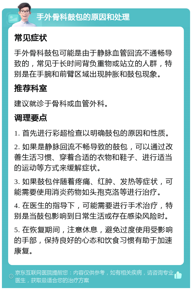 手外骨科鼓包的原因和处理 常见症状 手外骨科鼓包可能是由于静脉血管回流不通畅导致的，常见于长时间背负重物或站立的人群，特别是在手腕和前臂区域出现肿胀和鼓包现象。 推荐科室 建议就诊于骨科或血管外科。 调理要点 1. 首先进行彩超检查以明确鼓包的原因和性质。 2. 如果是静脉回流不畅导致的鼓包，可以通过改善生活习惯、穿着合适的衣物和鞋子、进行适当的运动等方式来缓解症状。 3. 如果鼓包伴随着疼痛、红肿、发热等症状，可能需要使用消炎药物如头孢克洛等进行治疗。 4. 在医生的指导下，可能需要进行手术治疗，特别是当鼓包影响到日常生活或存在感染风险时。 5. 在恢复期间，注意休息，避免过度使用受影响的手部，保持良好的心态和饮食习惯有助于加速康复。