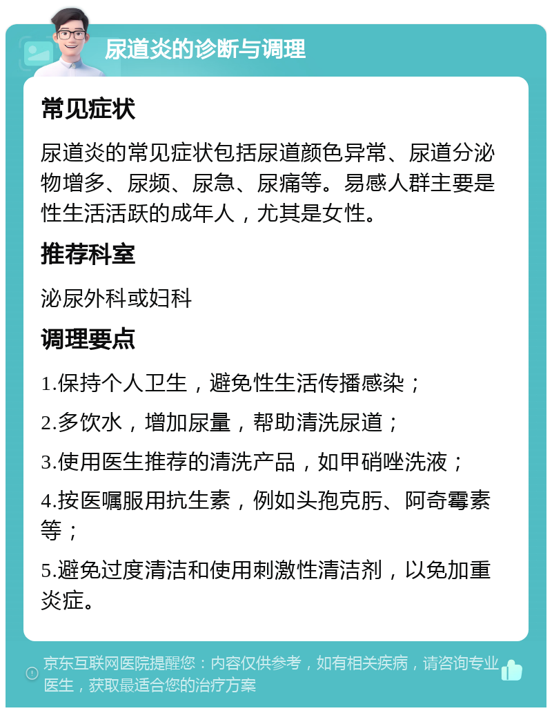 尿道炎的诊断与调理 常见症状 尿道炎的常见症状包括尿道颜色异常、尿道分泌物增多、尿频、尿急、尿痛等。易感人群主要是性生活活跃的成年人，尤其是女性。 推荐科室 泌尿外科或妇科 调理要点 1.保持个人卫生，避免性生活传播感染； 2.多饮水，增加尿量，帮助清洗尿道； 3.使用医生推荐的清洗产品，如甲硝唑洗液； 4.按医嘱服用抗生素，例如头孢克肟、阿奇霉素等； 5.避免过度清洁和使用刺激性清洁剂，以免加重炎症。