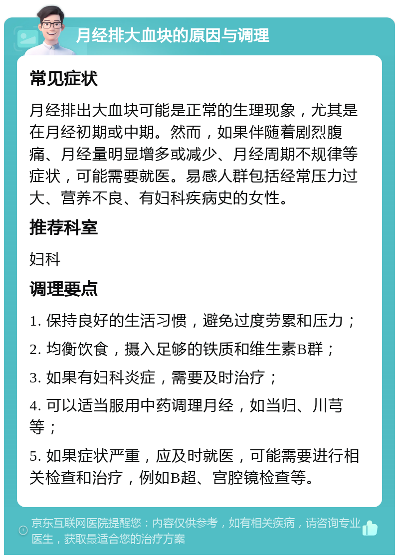 月经排大血块的原因与调理 常见症状 月经排出大血块可能是正常的生理现象，尤其是在月经初期或中期。然而，如果伴随着剧烈腹痛、月经量明显增多或减少、月经周期不规律等症状，可能需要就医。易感人群包括经常压力过大、营养不良、有妇科疾病史的女性。 推荐科室 妇科 调理要点 1. 保持良好的生活习惯，避免过度劳累和压力； 2. 均衡饮食，摄入足够的铁质和维生素B群； 3. 如果有妇科炎症，需要及时治疗； 4. 可以适当服用中药调理月经，如当归、川芎等； 5. 如果症状严重，应及时就医，可能需要进行相关检查和治疗，例如B超、宫腔镜检查等。