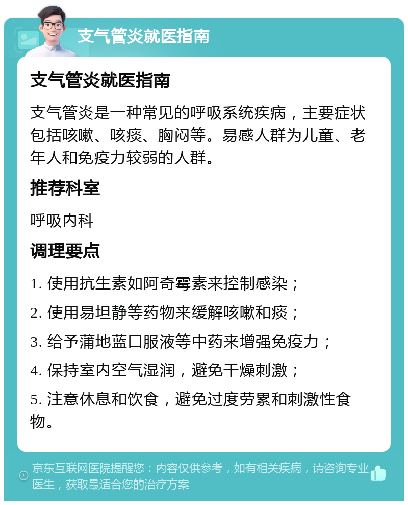 支气管炎就医指南 支气管炎就医指南 支气管炎是一种常见的呼吸系统疾病，主要症状包括咳嗽、咳痰、胸闷等。易感人群为儿童、老年人和免疫力较弱的人群。 推荐科室 呼吸内科 调理要点 1. 使用抗生素如阿奇霉素来控制感染； 2. 使用易坦静等药物来缓解咳嗽和痰； 3. 给予蒲地蓝口服液等中药来增强免疫力； 4. 保持室内空气湿润，避免干燥刺激； 5. 注意休息和饮食，避免过度劳累和刺激性食物。