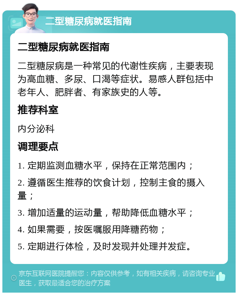 二型糖尿病就医指南 二型糖尿病就医指南 二型糖尿病是一种常见的代谢性疾病，主要表现为高血糖、多尿、口渴等症状。易感人群包括中老年人、肥胖者、有家族史的人等。 推荐科室 内分泌科 调理要点 1. 定期监测血糖水平，保持在正常范围内； 2. 遵循医生推荐的饮食计划，控制主食的摄入量； 3. 增加适量的运动量，帮助降低血糖水平； 4. 如果需要，按医嘱服用降糖药物； 5. 定期进行体检，及时发现并处理并发症。