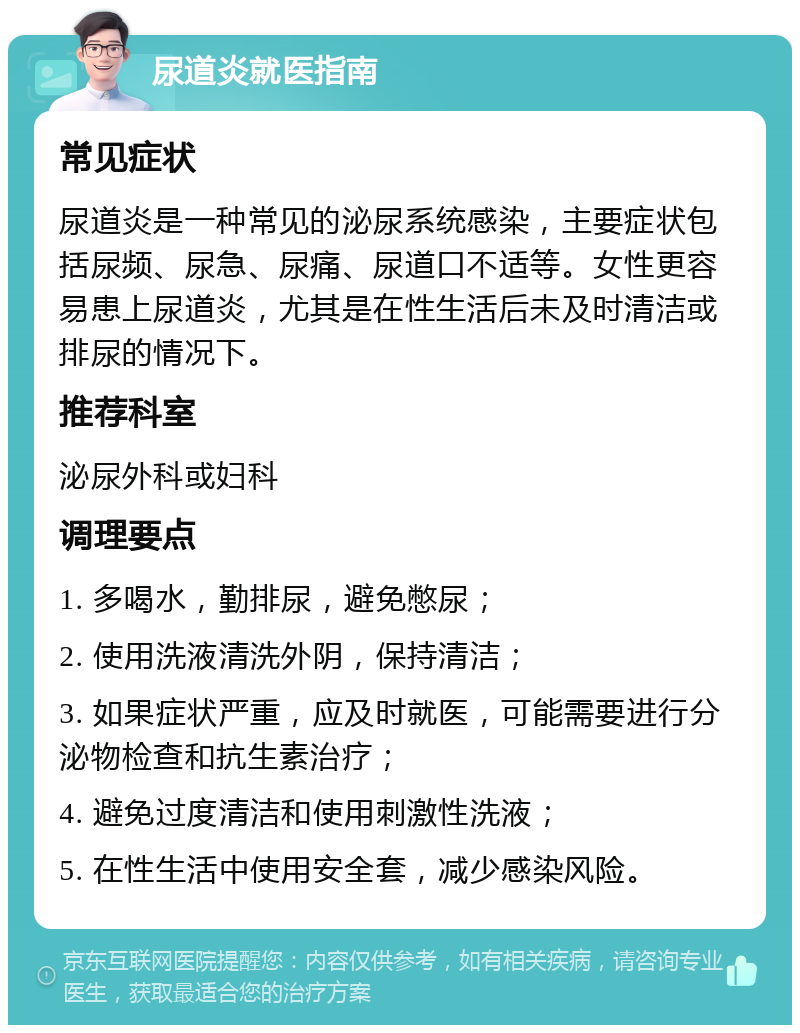 尿道炎就医指南 常见症状 尿道炎是一种常见的泌尿系统感染，主要症状包括尿频、尿急、尿痛、尿道口不适等。女性更容易患上尿道炎，尤其是在性生活后未及时清洁或排尿的情况下。 推荐科室 泌尿外科或妇科 调理要点 1. 多喝水，勤排尿，避免憋尿； 2. 使用洗液清洗外阴，保持清洁； 3. 如果症状严重，应及时就医，可能需要进行分泌物检查和抗生素治疗； 4. 避免过度清洁和使用刺激性洗液； 5. 在性生活中使用安全套，减少感染风险。