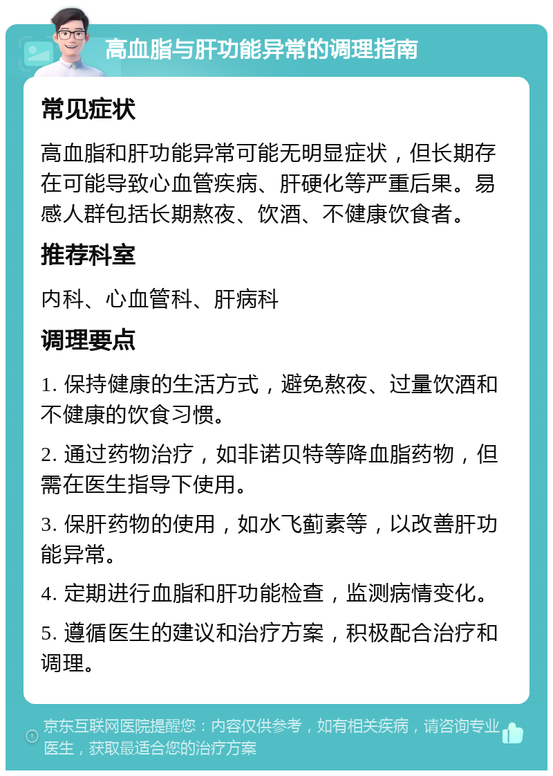 高血脂与肝功能异常的调理指南 常见症状 高血脂和肝功能异常可能无明显症状，但长期存在可能导致心血管疾病、肝硬化等严重后果。易感人群包括长期熬夜、饮酒、不健康饮食者。 推荐科室 内科、心血管科、肝病科 调理要点 1. 保持健康的生活方式，避免熬夜、过量饮酒和不健康的饮食习惯。 2. 通过药物治疗，如非诺贝特等降血脂药物，但需在医生指导下使用。 3. 保肝药物的使用，如水飞蓟素等，以改善肝功能异常。 4. 定期进行血脂和肝功能检查，监测病情变化。 5. 遵循医生的建议和治疗方案，积极配合治疗和调理。