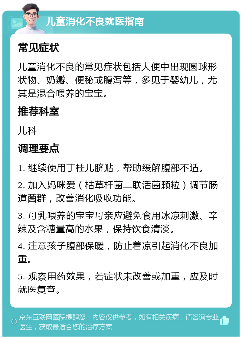 儿童消化不良就医指南 常见症状 儿童消化不良的常见症状包括大便中出现圆球形状物、奶瓣、便秘或腹泻等，多见于婴幼儿，尤其是混合喂养的宝宝。 推荐科室 儿科 调理要点 1. 继续使用丁桂儿脐贴，帮助缓解腹部不适。 2. 加入妈咪爱（枯草杆菌二联活菌颗粒）调节肠道菌群，改善消化吸收功能。 3. 母乳喂养的宝宝母亲应避免食用冰凉刺激、辛辣及含糖量高的水果，保持饮食清淡。 4. 注意孩子腹部保暖，防止着凉引起消化不良加重。 5. 观察用药效果，若症状未改善或加重，应及时就医复查。