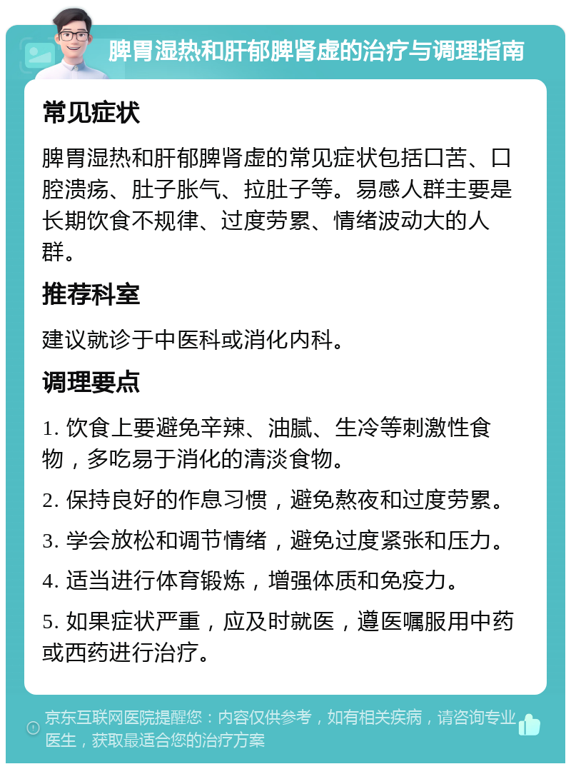 脾胃湿热和肝郁脾肾虚的治疗与调理指南 常见症状 脾胃湿热和肝郁脾肾虚的常见症状包括口苦、口腔溃疡、肚子胀气、拉肚子等。易感人群主要是长期饮食不规律、过度劳累、情绪波动大的人群。 推荐科室 建议就诊于中医科或消化内科。 调理要点 1. 饮食上要避免辛辣、油腻、生冷等刺激性食物，多吃易于消化的清淡食物。 2. 保持良好的作息习惯，避免熬夜和过度劳累。 3. 学会放松和调节情绪，避免过度紧张和压力。 4. 适当进行体育锻炼，增强体质和免疫力。 5. 如果症状严重，应及时就医，遵医嘱服用中药或西药进行治疗。