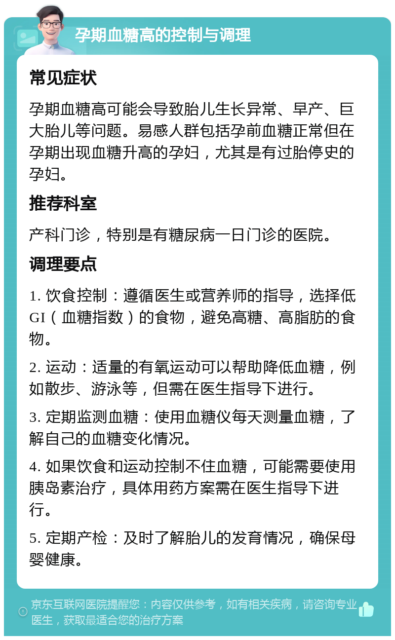 孕期血糖高的控制与调理 常见症状 孕期血糖高可能会导致胎儿生长异常、早产、巨大胎儿等问题。易感人群包括孕前血糖正常但在孕期出现血糖升高的孕妇，尤其是有过胎停史的孕妇。 推荐科室 产科门诊，特别是有糖尿病一日门诊的医院。 调理要点 1. 饮食控制：遵循医生或营养师的指导，选择低GI（血糖指数）的食物，避免高糖、高脂肪的食物。 2. 运动：适量的有氧运动可以帮助降低血糖，例如散步、游泳等，但需在医生指导下进行。 3. 定期监测血糖：使用血糖仪每天测量血糖，了解自己的血糖变化情况。 4. 如果饮食和运动控制不住血糖，可能需要使用胰岛素治疗，具体用药方案需在医生指导下进行。 5. 定期产检：及时了解胎儿的发育情况，确保母婴健康。