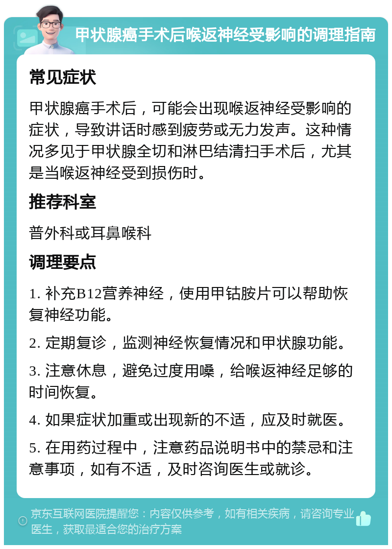 甲状腺癌手术后喉返神经受影响的调理指南 常见症状 甲状腺癌手术后，可能会出现喉返神经受影响的症状，导致讲话时感到疲劳或无力发声。这种情况多见于甲状腺全切和淋巴结清扫手术后，尤其是当喉返神经受到损伤时。 推荐科室 普外科或耳鼻喉科 调理要点 1. 补充B12营养神经，使用甲钴胺片可以帮助恢复神经功能。 2. 定期复诊，监测神经恢复情况和甲状腺功能。 3. 注意休息，避免过度用嗓，给喉返神经足够的时间恢复。 4. 如果症状加重或出现新的不适，应及时就医。 5. 在用药过程中，注意药品说明书中的禁忌和注意事项，如有不适，及时咨询医生或就诊。