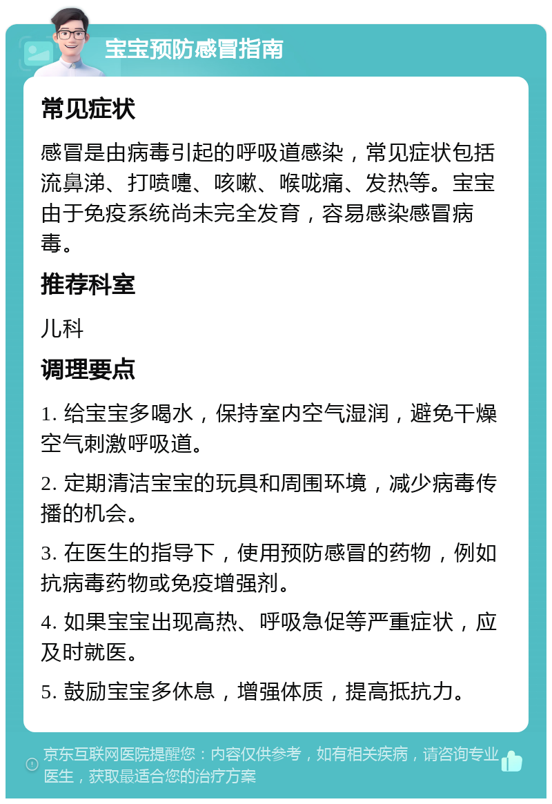 宝宝预防感冒指南 常见症状 感冒是由病毒引起的呼吸道感染，常见症状包括流鼻涕、打喷嚏、咳嗽、喉咙痛、发热等。宝宝由于免疫系统尚未完全发育，容易感染感冒病毒。 推荐科室 儿科 调理要点 1. 给宝宝多喝水，保持室内空气湿润，避免干燥空气刺激呼吸道。 2. 定期清洁宝宝的玩具和周围环境，减少病毒传播的机会。 3. 在医生的指导下，使用预防感冒的药物，例如抗病毒药物或免疫增强剂。 4. 如果宝宝出现高热、呼吸急促等严重症状，应及时就医。 5. 鼓励宝宝多休息，增强体质，提高抵抗力。