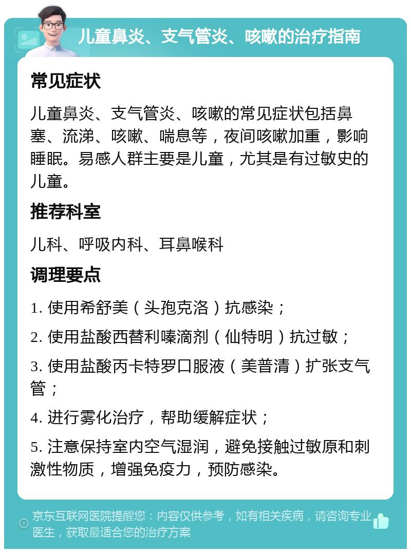 儿童鼻炎、支气管炎、咳嗽的治疗指南 常见症状 儿童鼻炎、支气管炎、咳嗽的常见症状包括鼻塞、流涕、咳嗽、喘息等，夜间咳嗽加重，影响睡眠。易感人群主要是儿童，尤其是有过敏史的儿童。 推荐科室 儿科、呼吸内科、耳鼻喉科 调理要点 1. 使用希舒美（头孢克洛）抗感染； 2. 使用盐酸西替利嗪滴剂（仙特明）抗过敏； 3. 使用盐酸丙卡特罗口服液（美普清）扩张支气管； 4. 进行雾化治疗，帮助缓解症状； 5. 注意保持室内空气湿润，避免接触过敏原和刺激性物质，增强免疫力，预防感染。