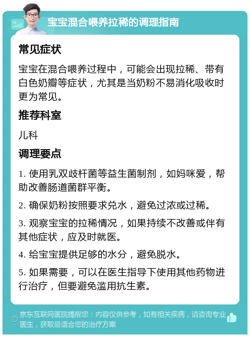 宝宝混合喂养拉稀的调理指南 常见症状 宝宝在混合喂养过程中，可能会出现拉稀、带有白色奶瓣等症状，尤其是当奶粉不易消化吸收时更为常见。 推荐科室 儿科 调理要点 1. 使用乳双歧杆菌等益生菌制剂，如妈咪爱，帮助改善肠道菌群平衡。 2. 确保奶粉按照要求兑水，避免过浓或过稀。 3. 观察宝宝的拉稀情况，如果持续不改善或伴有其他症状，应及时就医。 4. 给宝宝提供足够的水分，避免脱水。 5. 如果需要，可以在医生指导下使用其他药物进行治疗，但要避免滥用抗生素。