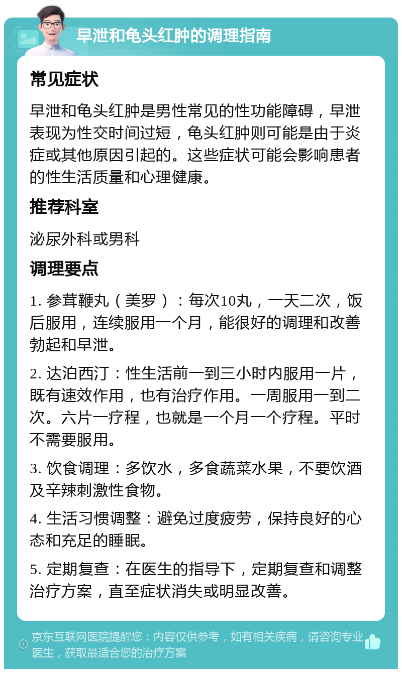 早泄和龟头红肿的调理指南 常见症状 早泄和龟头红肿是男性常见的性功能障碍，早泄表现为性交时间过短，龟头红肿则可能是由于炎症或其他原因引起的。这些症状可能会影响患者的性生活质量和心理健康。 推荐科室 泌尿外科或男科 调理要点 1. 参茸鞭丸（美罗）：每次10丸，一天二次，饭后服用，连续服用一个月，能很好的调理和改善勃起和早泄。 2. 达泊西汀：性生活前一到三小时内服用一片，既有速效作用，也有治疗作用。一周服用一到二次。六片一疗程，也就是一个月一个疗程。平时不需要服用。 3. 饮食调理：多饮水，多食蔬菜水果，不要饮酒及辛辣刺激性食物。 4. 生活习惯调整：避免过度疲劳，保持良好的心态和充足的睡眠。 5. 定期复查：在医生的指导下，定期复查和调整治疗方案，直至症状消失或明显改善。