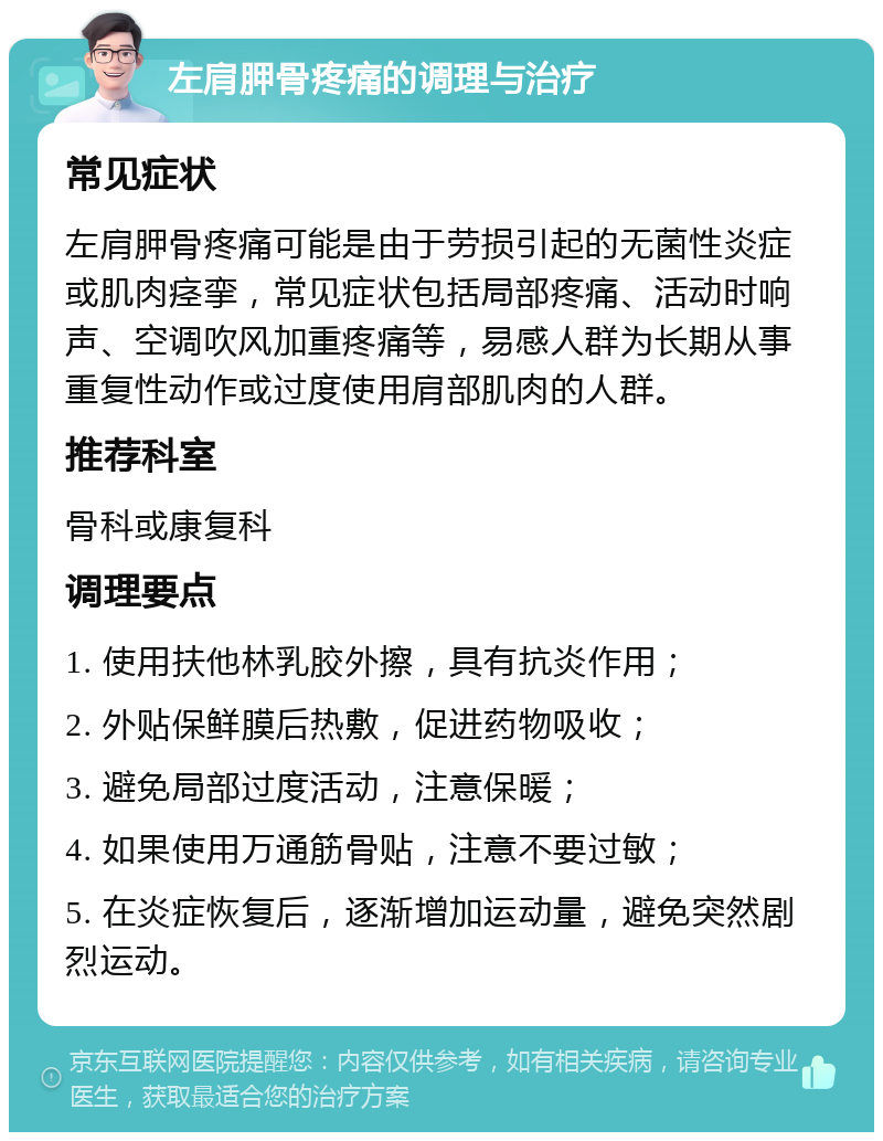 左肩胛骨疼痛的调理与治疗 常见症状 左肩胛骨疼痛可能是由于劳损引起的无菌性炎症或肌肉痉挛，常见症状包括局部疼痛、活动时响声、空调吹风加重疼痛等，易感人群为长期从事重复性动作或过度使用肩部肌肉的人群。 推荐科室 骨科或康复科 调理要点 1. 使用扶他林乳胶外擦，具有抗炎作用； 2. 外贴保鲜膜后热敷，促进药物吸收； 3. 避免局部过度活动，注意保暖； 4. 如果使用万通筋骨贴，注意不要过敏； 5. 在炎症恢复后，逐渐增加运动量，避免突然剧烈运动。