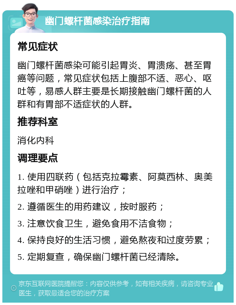 幽门螺杆菌感染治疗指南 常见症状 幽门螺杆菌感染可能引起胃炎、胃溃疡、甚至胃癌等问题，常见症状包括上腹部不适、恶心、呕吐等，易感人群主要是长期接触幽门螺杆菌的人群和有胃部不适症状的人群。 推荐科室 消化内科 调理要点 1. 使用四联药（包括克拉霉素、阿莫西林、奥美拉唑和甲硝唑）进行治疗； 2. 遵循医生的用药建议，按时服药； 3. 注意饮食卫生，避免食用不洁食物； 4. 保持良好的生活习惯，避免熬夜和过度劳累； 5. 定期复查，确保幽门螺杆菌已经清除。