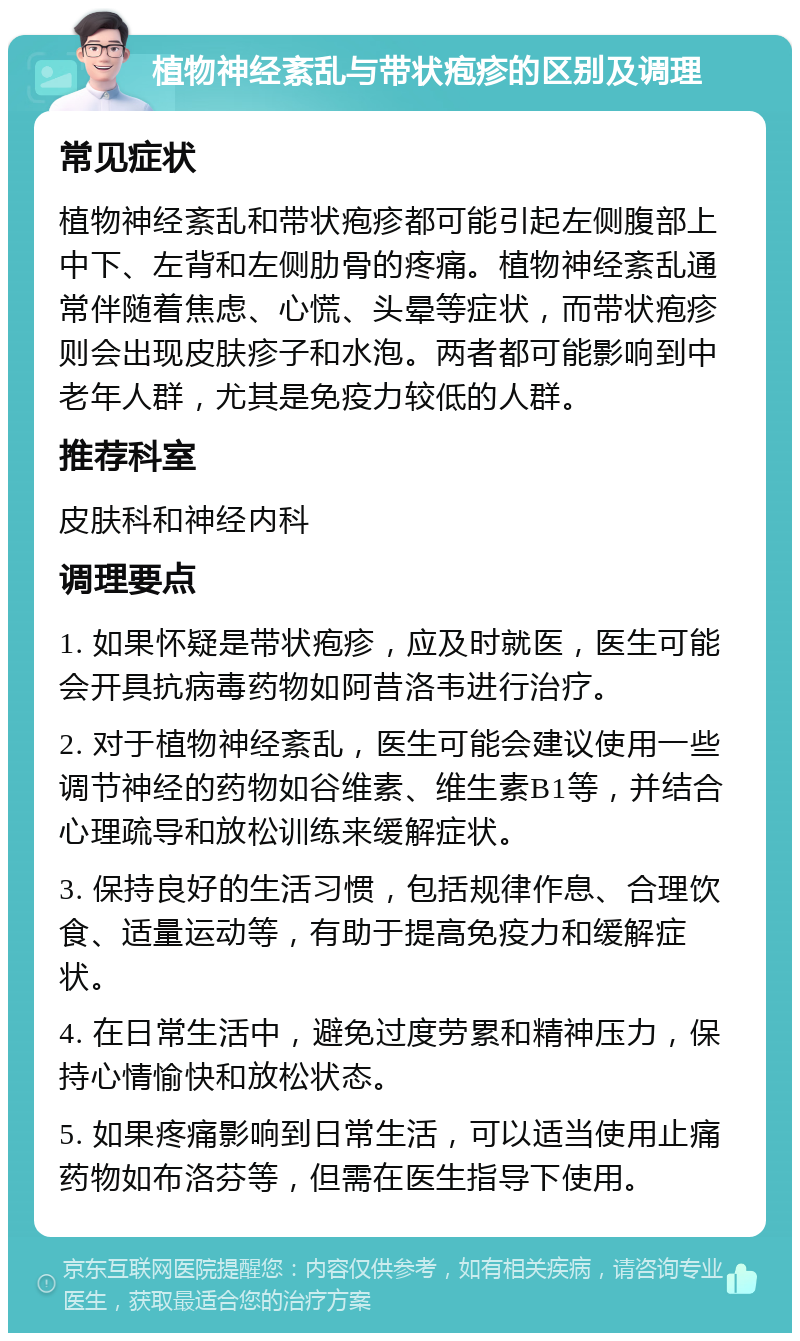 植物神经紊乱与带状疱疹的区别及调理 常见症状 植物神经紊乱和带状疱疹都可能引起左侧腹部上中下、左背和左侧肋骨的疼痛。植物神经紊乱通常伴随着焦虑、心慌、头晕等症状，而带状疱疹则会出现皮肤疹子和水泡。两者都可能影响到中老年人群，尤其是免疫力较低的人群。 推荐科室 皮肤科和神经内科 调理要点 1. 如果怀疑是带状疱疹，应及时就医，医生可能会开具抗病毒药物如阿昔洛韦进行治疗。 2. 对于植物神经紊乱，医生可能会建议使用一些调节神经的药物如谷维素、维生素B1等，并结合心理疏导和放松训练来缓解症状。 3. 保持良好的生活习惯，包括规律作息、合理饮食、适量运动等，有助于提高免疫力和缓解症状。 4. 在日常生活中，避免过度劳累和精神压力，保持心情愉快和放松状态。 5. 如果疼痛影响到日常生活，可以适当使用止痛药物如布洛芬等，但需在医生指导下使用。