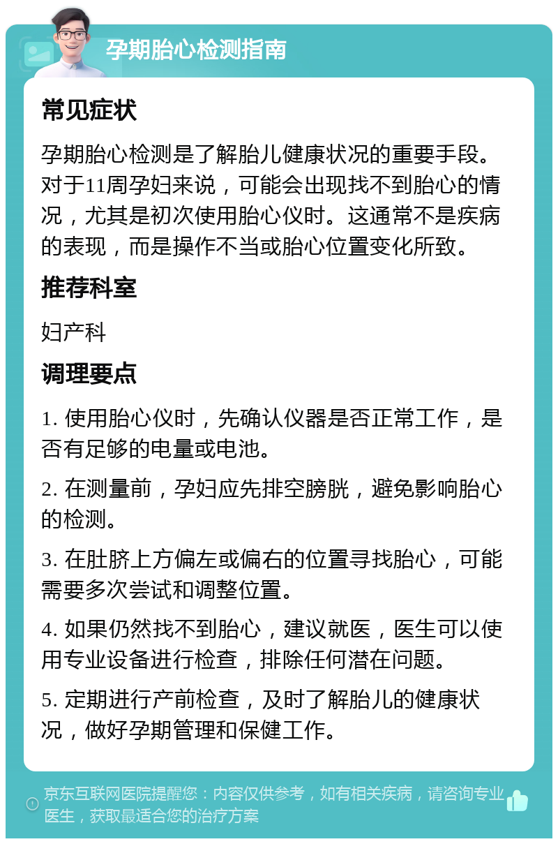 孕期胎心检测指南 常见症状 孕期胎心检测是了解胎儿健康状况的重要手段。对于11周孕妇来说，可能会出现找不到胎心的情况，尤其是初次使用胎心仪时。这通常不是疾病的表现，而是操作不当或胎心位置变化所致。 推荐科室 妇产科 调理要点 1. 使用胎心仪时，先确认仪器是否正常工作，是否有足够的电量或电池。 2. 在测量前，孕妇应先排空膀胱，避免影响胎心的检测。 3. 在肚脐上方偏左或偏右的位置寻找胎心，可能需要多次尝试和调整位置。 4. 如果仍然找不到胎心，建议就医，医生可以使用专业设备进行检查，排除任何潜在问题。 5. 定期进行产前检查，及时了解胎儿的健康状况，做好孕期管理和保健工作。