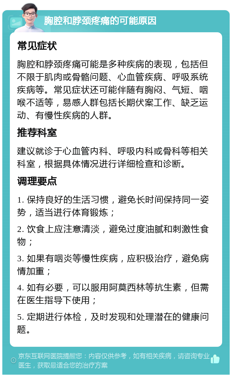 胸腔和脖颈疼痛的可能原因 常见症状 胸腔和脖颈疼痛可能是多种疾病的表现，包括但不限于肌肉或骨骼问题、心血管疾病、呼吸系统疾病等。常见症状还可能伴随有胸闷、气短、咽喉不适等，易感人群包括长期伏案工作、缺乏运动、有慢性疾病的人群。 推荐科室 建议就诊于心血管内科、呼吸内科或骨科等相关科室，根据具体情况进行详细检查和诊断。 调理要点 1. 保持良好的生活习惯，避免长时间保持同一姿势，适当进行体育锻炼； 2. 饮食上应注意清淡，避免过度油腻和刺激性食物； 3. 如果有咽炎等慢性疾病，应积极治疗，避免病情加重； 4. 如有必要，可以服用阿莫西林等抗生素，但需在医生指导下使用； 5. 定期进行体检，及时发现和处理潜在的健康问题。