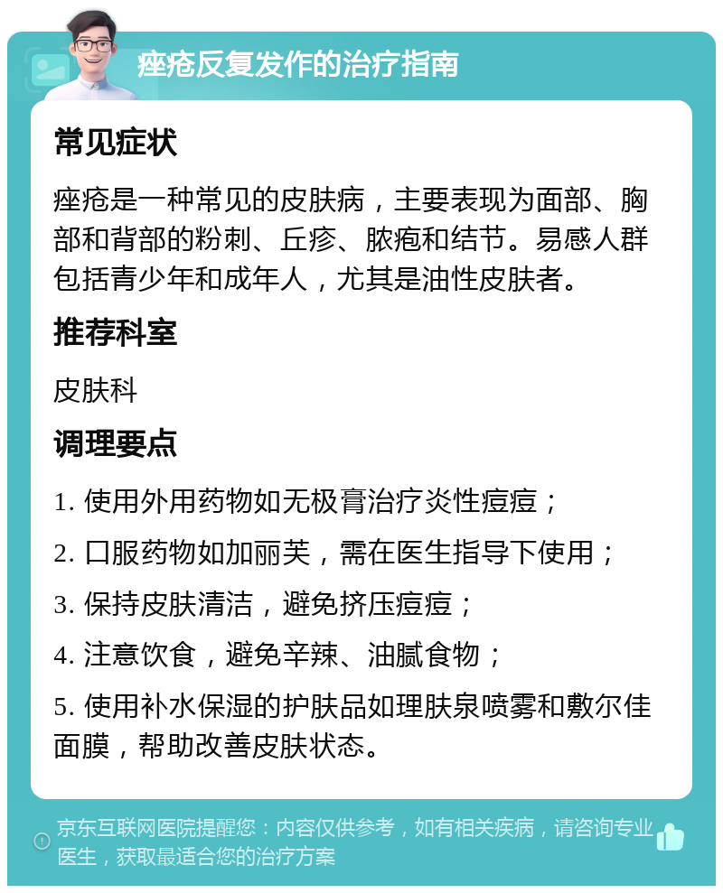 痤疮反复发作的治疗指南 常见症状 痤疮是一种常见的皮肤病，主要表现为面部、胸部和背部的粉刺、丘疹、脓疱和结节。易感人群包括青少年和成年人，尤其是油性皮肤者。 推荐科室 皮肤科 调理要点 1. 使用外用药物如无极膏治疗炎性痘痘； 2. 口服药物如加丽芙，需在医生指导下使用； 3. 保持皮肤清洁，避免挤压痘痘； 4. 注意饮食，避免辛辣、油腻食物； 5. 使用补水保湿的护肤品如理肤泉喷雾和敷尔佳面膜，帮助改善皮肤状态。