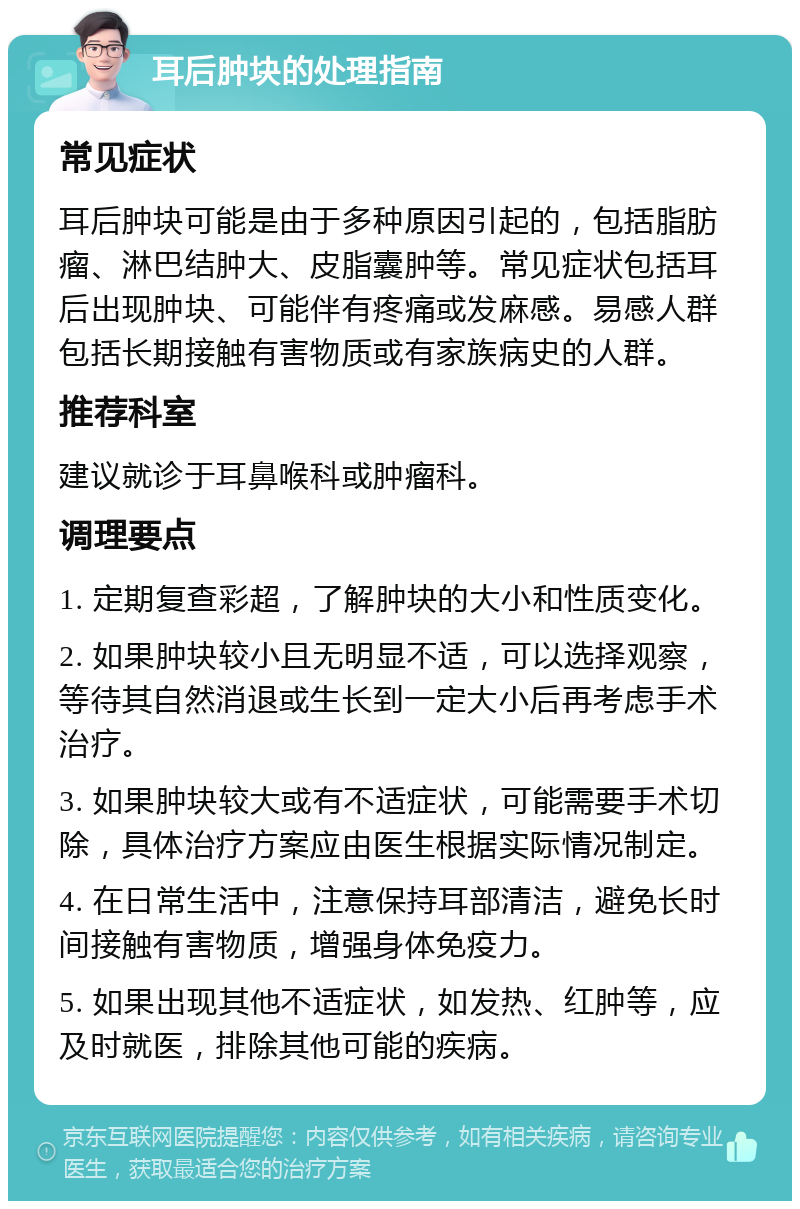 耳后肿块的处理指南 常见症状 耳后肿块可能是由于多种原因引起的，包括脂肪瘤、淋巴结肿大、皮脂囊肿等。常见症状包括耳后出现肿块、可能伴有疼痛或发麻感。易感人群包括长期接触有害物质或有家族病史的人群。 推荐科室 建议就诊于耳鼻喉科或肿瘤科。 调理要点 1. 定期复查彩超，了解肿块的大小和性质变化。 2. 如果肿块较小且无明显不适，可以选择观察，等待其自然消退或生长到一定大小后再考虑手术治疗。 3. 如果肿块较大或有不适症状，可能需要手术切除，具体治疗方案应由医生根据实际情况制定。 4. 在日常生活中，注意保持耳部清洁，避免长时间接触有害物质，增强身体免疫力。 5. 如果出现其他不适症状，如发热、红肿等，应及时就医，排除其他可能的疾病。