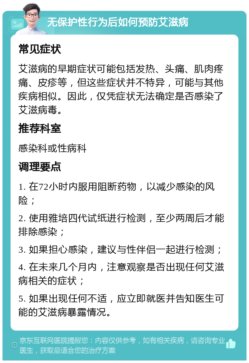 无保护性行为后如何预防艾滋病 常见症状 艾滋病的早期症状可能包括发热、头痛、肌肉疼痛、皮疹等，但这些症状并不特异，可能与其他疾病相似。因此，仅凭症状无法确定是否感染了艾滋病毒。 推荐科室 感染科或性病科 调理要点 1. 在72小时内服用阻断药物，以减少感染的风险； 2. 使用雅培四代试纸进行检测，至少两周后才能排除感染； 3. 如果担心感染，建议与性伴侣一起进行检测； 4. 在未来几个月内，注意观察是否出现任何艾滋病相关的症状； 5. 如果出现任何不适，应立即就医并告知医生可能的艾滋病暴露情况。