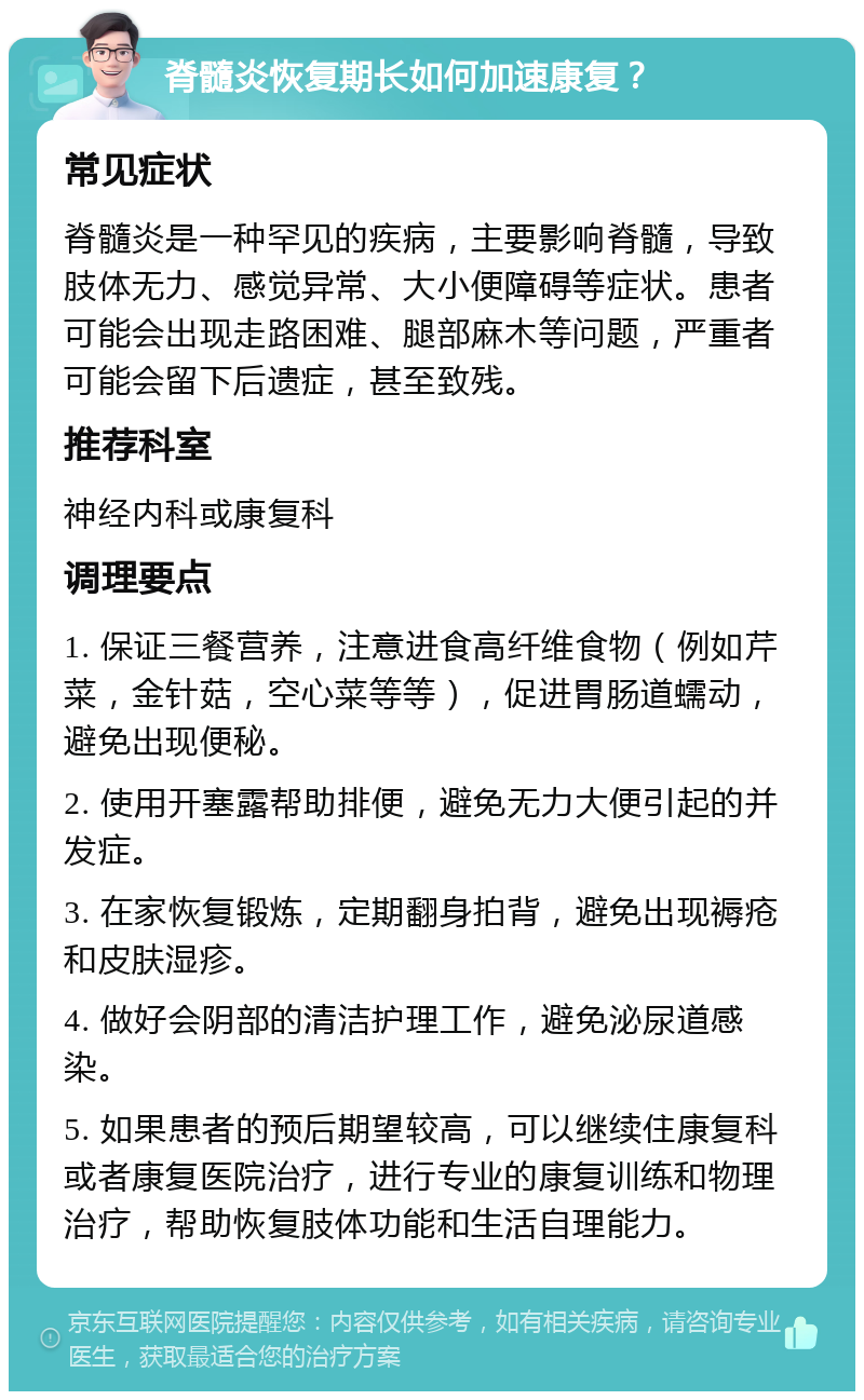 脊髓炎恢复期长如何加速康复？ 常见症状 脊髓炎是一种罕见的疾病，主要影响脊髓，导致肢体无力、感觉异常、大小便障碍等症状。患者可能会出现走路困难、腿部麻木等问题，严重者可能会留下后遗症，甚至致残。 推荐科室 神经内科或康复科 调理要点 1. 保证三餐营养，注意进食高纤维食物（例如芹菜，金针菇，空心菜等等），促进胃肠道蠕动，避免出现便秘。 2. 使用开塞露帮助排便，避免无力大便引起的并发症。 3. 在家恢复锻炼，定期翻身拍背，避免出现褥疮和皮肤湿疹。 4. 做好会阴部的清洁护理工作，避免泌尿道感染。 5. 如果患者的预后期望较高，可以继续住康复科或者康复医院治疗，进行专业的康复训练和物理治疗，帮助恢复肢体功能和生活自理能力。