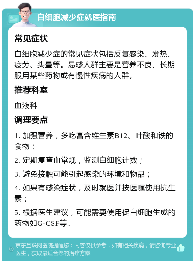 白细胞减少症就医指南 常见症状 白细胞减少症的常见症状包括反复感染、发热、疲劳、头晕等。易感人群主要是营养不良、长期服用某些药物或有慢性疾病的人群。 推荐科室 血液科 调理要点 1. 加强营养，多吃富含维生素B12、叶酸和铁的食物； 2. 定期复查血常规，监测白细胞计数； 3. 避免接触可能引起感染的环境和物品； 4. 如果有感染症状，及时就医并按医嘱使用抗生素； 5. 根据医生建议，可能需要使用促白细胞生成的药物如G-CSF等。