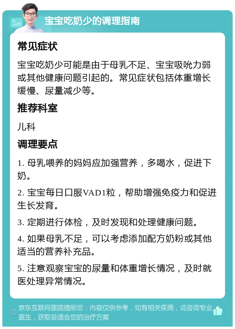 宝宝吃奶少的调理指南 常见症状 宝宝吃奶少可能是由于母乳不足、宝宝吸吮力弱或其他健康问题引起的。常见症状包括体重增长缓慢、尿量减少等。 推荐科室 儿科 调理要点 1. 母乳喂养的妈妈应加强营养，多喝水，促进下奶。 2. 宝宝每日口服VAD1粒，帮助增强免疫力和促进生长发育。 3. 定期进行体检，及时发现和处理健康问题。 4. 如果母乳不足，可以考虑添加配方奶粉或其他适当的营养补充品。 5. 注意观察宝宝的尿量和体重增长情况，及时就医处理异常情况。