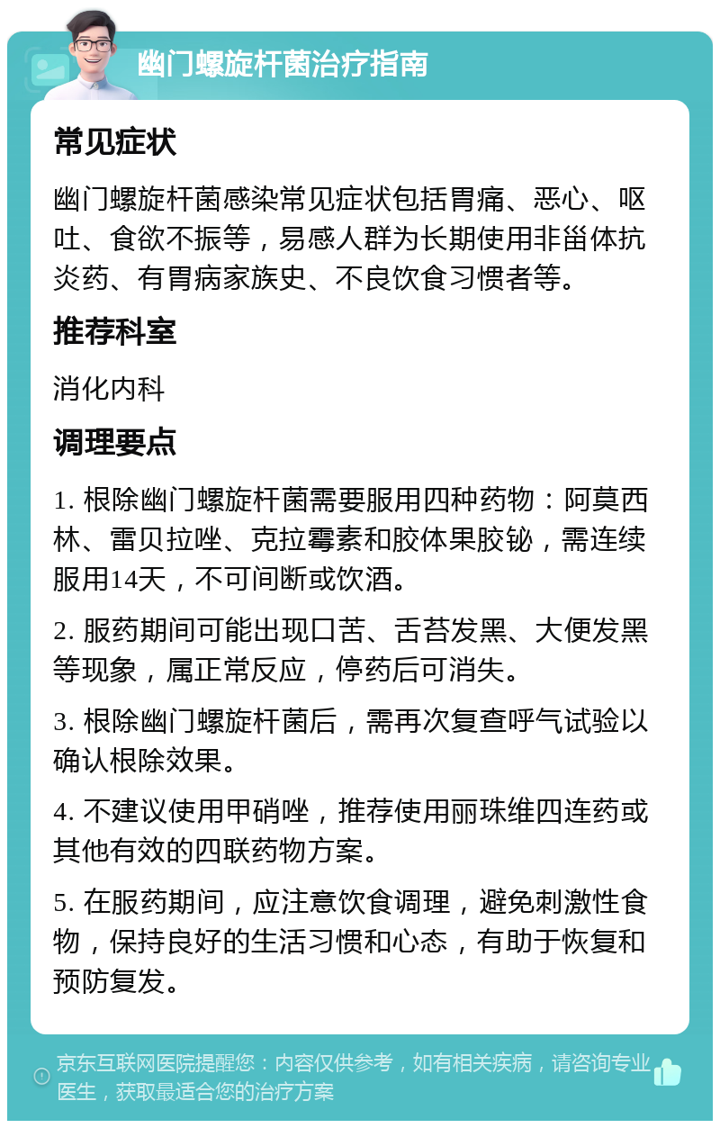 幽门螺旋杆菌治疗指南 常见症状 幽门螺旋杆菌感染常见症状包括胃痛、恶心、呕吐、食欲不振等，易感人群为长期使用非甾体抗炎药、有胃病家族史、不良饮食习惯者等。 推荐科室 消化内科 调理要点 1. 根除幽门螺旋杆菌需要服用四种药物：阿莫西林、雷贝拉唑、克拉霉素和胶体果胶铋，需连续服用14天，不可间断或饮酒。 2. 服药期间可能出现口苦、舌苔发黑、大便发黑等现象，属正常反应，停药后可消失。 3. 根除幽门螺旋杆菌后，需再次复查呼气试验以确认根除效果。 4. 不建议使用甲硝唑，推荐使用丽珠维四连药或其他有效的四联药物方案。 5. 在服药期间，应注意饮食调理，避免刺激性食物，保持良好的生活习惯和心态，有助于恢复和预防复发。