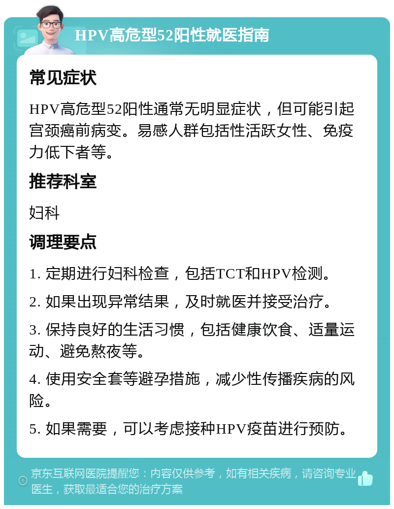 HPV高危型52阳性就医指南 常见症状 HPV高危型52阳性通常无明显症状，但可能引起宫颈癌前病变。易感人群包括性活跃女性、免疫力低下者等。 推荐科室 妇科 调理要点 1. 定期进行妇科检查，包括TCT和HPV检测。 2. 如果出现异常结果，及时就医并接受治疗。 3. 保持良好的生活习惯，包括健康饮食、适量运动、避免熬夜等。 4. 使用安全套等避孕措施，减少性传播疾病的风险。 5. 如果需要，可以考虑接种HPV疫苗进行预防。