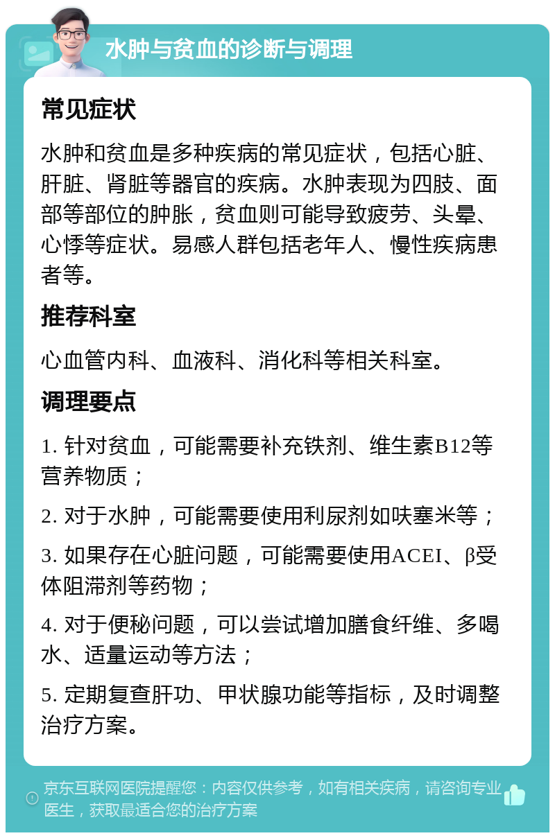 水肿与贫血的诊断与调理 常见症状 水肿和贫血是多种疾病的常见症状，包括心脏、肝脏、肾脏等器官的疾病。水肿表现为四肢、面部等部位的肿胀，贫血则可能导致疲劳、头晕、心悸等症状。易感人群包括老年人、慢性疾病患者等。 推荐科室 心血管内科、血液科、消化科等相关科室。 调理要点 1. 针对贫血，可能需要补充铁剂、维生素B12等营养物质； 2. 对于水肿，可能需要使用利尿剂如呋塞米等； 3. 如果存在心脏问题，可能需要使用ACEI、β受体阻滞剂等药物； 4. 对于便秘问题，可以尝试增加膳食纤维、多喝水、适量运动等方法； 5. 定期复查肝功、甲状腺功能等指标，及时调整治疗方案。