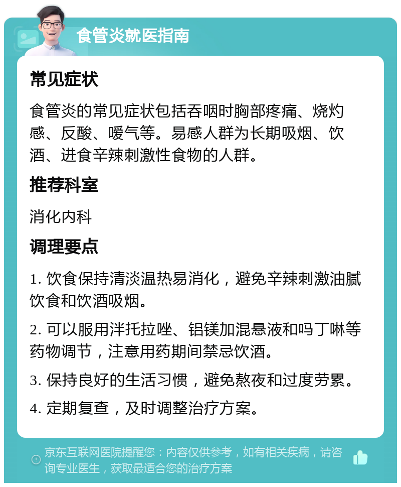 食管炎就医指南 常见症状 食管炎的常见症状包括吞咽时胸部疼痛、烧灼感、反酸、嗳气等。易感人群为长期吸烟、饮酒、进食辛辣刺激性食物的人群。 推荐科室 消化内科 调理要点 1. 饮食保持清淡温热易消化，避免辛辣刺激油腻饮食和饮酒吸烟。 2. 可以服用泮托拉唑、铝镁加混悬液和吗丁啉等药物调节，注意用药期间禁忌饮酒。 3. 保持良好的生活习惯，避免熬夜和过度劳累。 4. 定期复查，及时调整治疗方案。