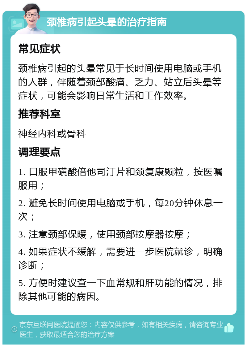 颈椎病引起头晕的治疗指南 常见症状 颈椎病引起的头晕常见于长时间使用电脑或手机的人群，伴随着颈部酸痛、乏力、站立后头晕等症状，可能会影响日常生活和工作效率。 推荐科室 神经内科或骨科 调理要点 1. 口服甲磺酸倍他司汀片和颈复康颗粒，按医嘱服用； 2. 避免长时间使用电脑或手机，每20分钟休息一次； 3. 注意颈部保暖，使用颈部按摩器按摩； 4. 如果症状不缓解，需要进一步医院就诊，明确诊断； 5. 方便时建议查一下血常规和肝功能的情况，排除其他可能的病因。